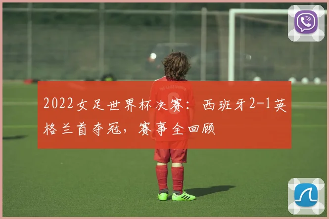 2022女足世界杯决赛：西班牙2-1英格兰首夺冠，赛事全回顾