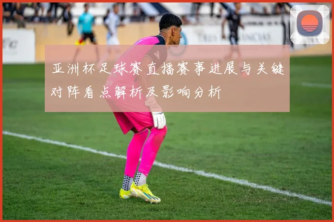 亚洲杯足球赛直播赛事进展与关键对阵看点解析及影响分析