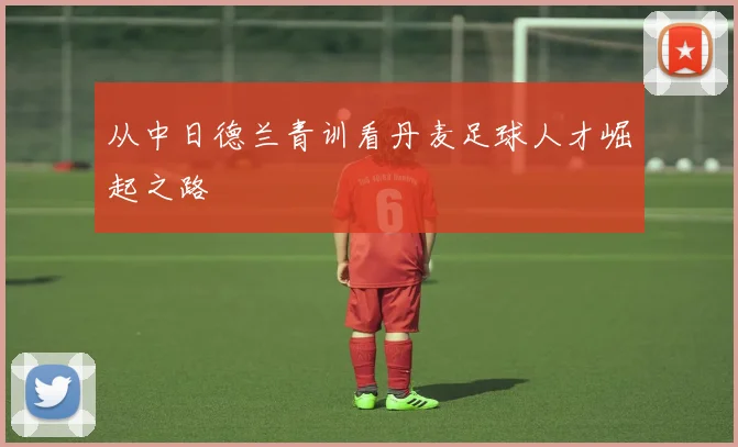 从中日德兰青训看丹麦足球人才崛起之路