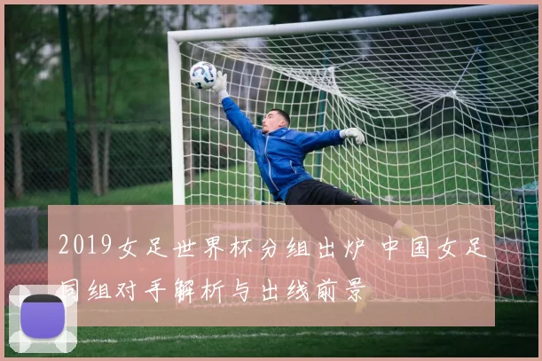 2019女足世界杯分组出炉 中国女足同组对手解析与出线前景