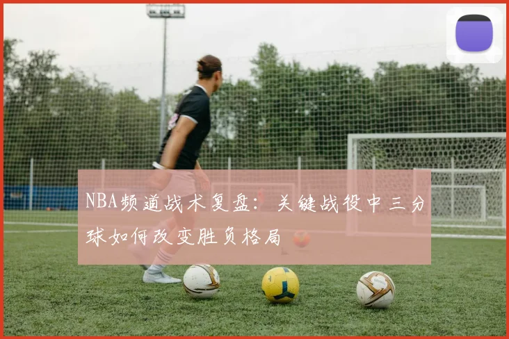 NBA频道战术复盘:关键战役中三分球如何改变胜负格局