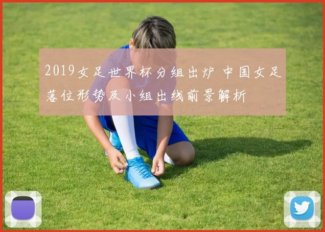 2019女足世界杯分组出炉 中国女足落位形势及小组出线前景解析
