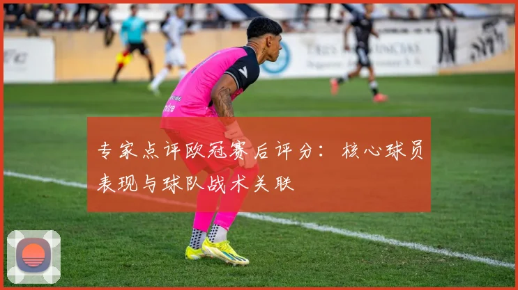 专家点评欧冠赛后评分：核心球员表现与球队战术关联