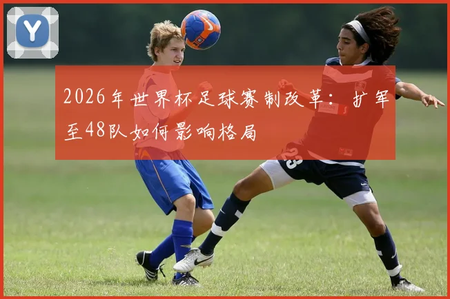 2026年世界杯足球赛制改革：扩军至48队如何影响格局